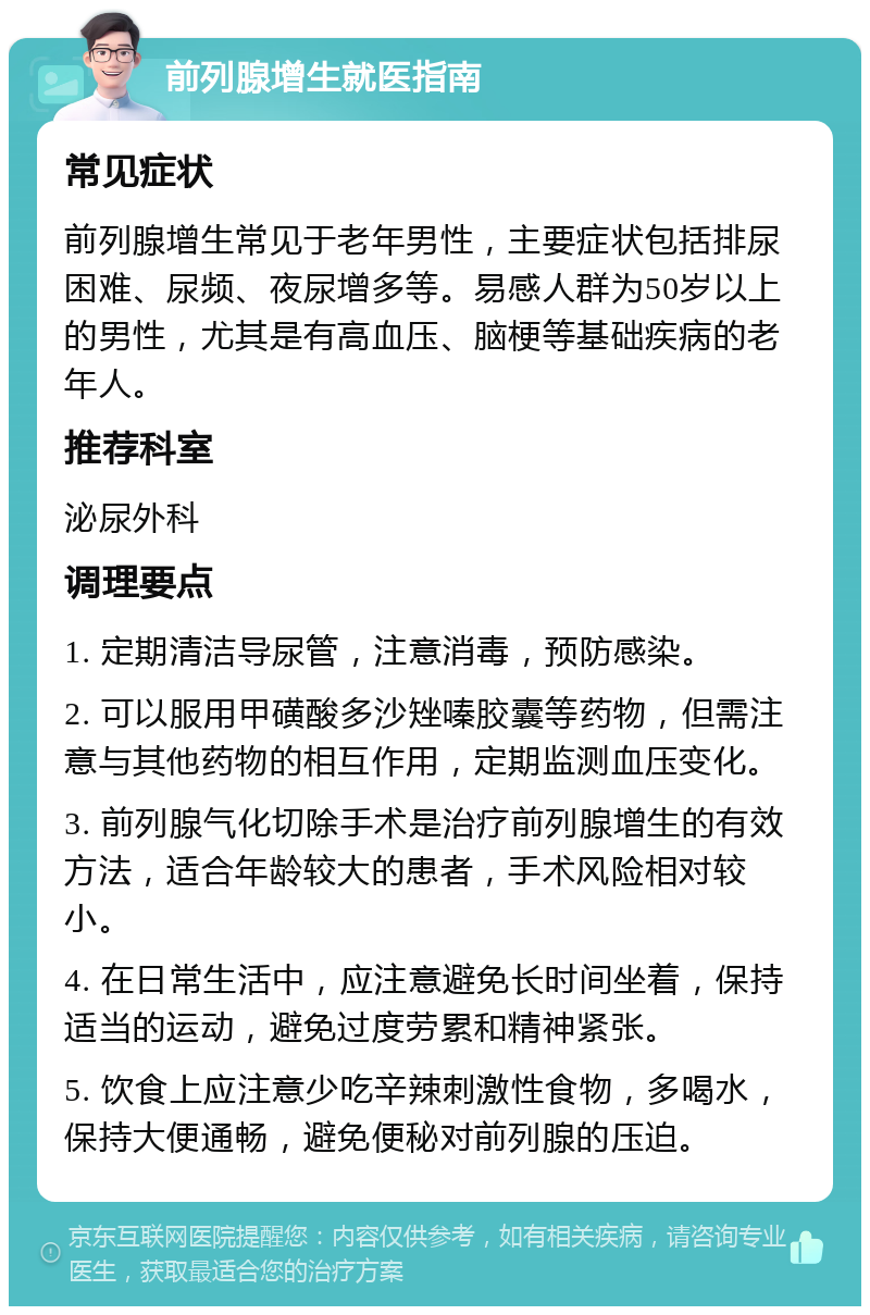 前列腺增生就医指南 常见症状 前列腺增生常见于老年男性，主要症状包括排尿困难、尿频、夜尿增多等。易感人群为50岁以上的男性，尤其是有高血压、脑梗等基础疾病的老年人。 推荐科室 泌尿外科 调理要点 1. 定期清洁导尿管，注意消毒，预防感染。 2. 可以服用甲磺酸多沙矬嗪胶囊等药物，但需注意与其他药物的相互作用，定期监测血压变化。 3. 前列腺气化切除手术是治疗前列腺增生的有效方法，适合年龄较大的患者，手术风险相对较小。 4. 在日常生活中，应注意避免长时间坐着，保持适当的运动，避免过度劳累和精神紧张。 5. 饮食上应注意少吃辛辣刺激性食物，多喝水，保持大便通畅，避免便秘对前列腺的压迫。