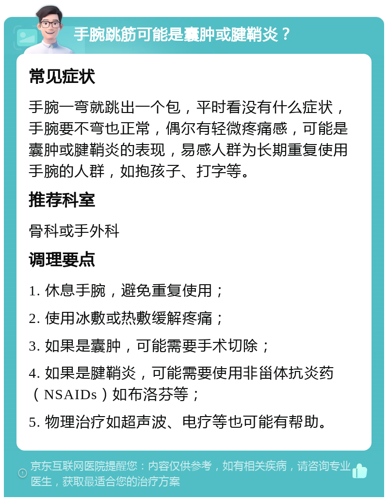 手腕跳筋可能是囊肿或腱鞘炎？ 常见症状 手腕一弯就跳出一个包，平时看没有什么症状，手腕要不弯也正常，偶尔有轻微疼痛感，可能是囊肿或腱鞘炎的表现，易感人群为长期重复使用手腕的人群，如抱孩子、打字等。 推荐科室 骨科或手外科 调理要点 1. 休息手腕，避免重复使用； 2. 使用冰敷或热敷缓解疼痛； 3. 如果是囊肿，可能需要手术切除； 4. 如果是腱鞘炎，可能需要使用非甾体抗炎药（NSAIDs）如布洛芬等； 5. 物理治疗如超声波、电疗等也可能有帮助。