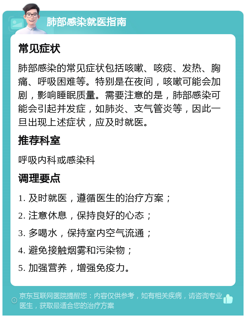 肺部感染就医指南 常见症状 肺部感染的常见症状包括咳嗽、咳痰、发热、胸痛、呼吸困难等。特别是在夜间，咳嗽可能会加剧，影响睡眠质量。需要注意的是，肺部感染可能会引起并发症，如肺炎、支气管炎等，因此一旦出现上述症状，应及时就医。 推荐科室 呼吸内科或感染科 调理要点 1. 及时就医，遵循医生的治疗方案； 2. 注意休息，保持良好的心态； 3. 多喝水，保持室内空气流通； 4. 避免接触烟雾和污染物； 5. 加强营养，增强免疫力。