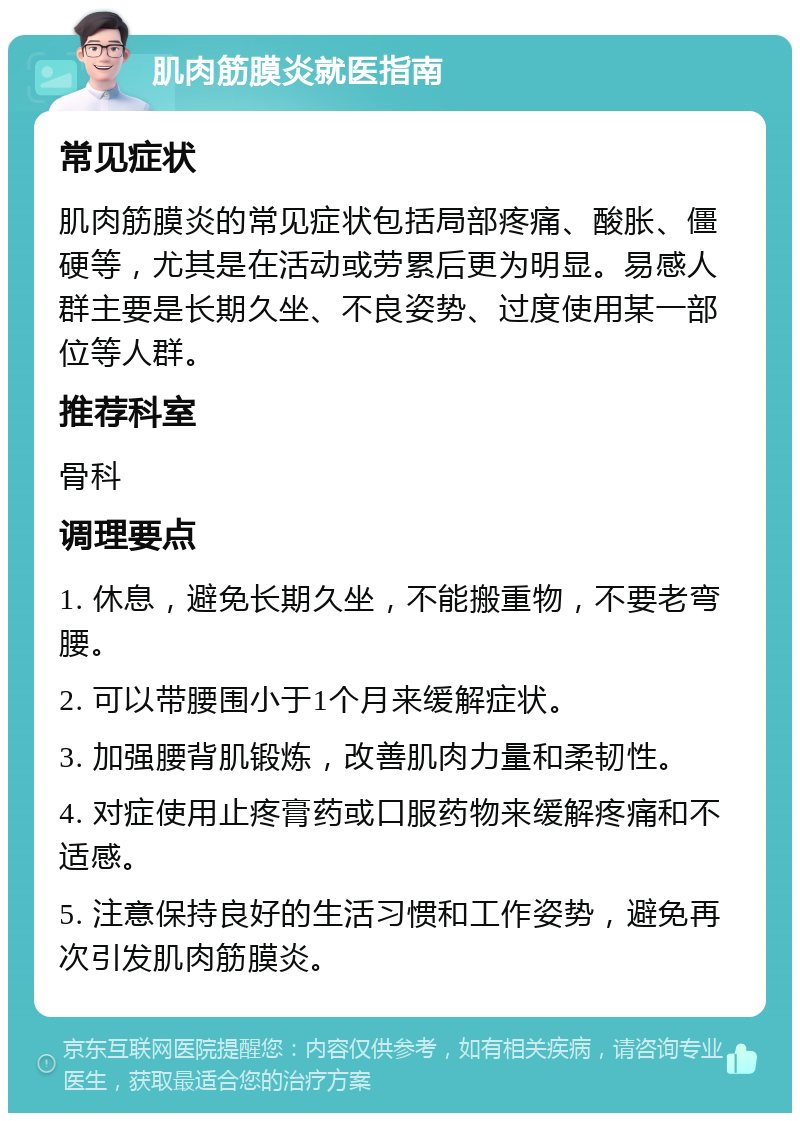 肌肉筋膜炎就医指南 常见症状 肌肉筋膜炎的常见症状包括局部疼痛、酸胀、僵硬等，尤其是在活动或劳累后更为明显。易感人群主要是长期久坐、不良姿势、过度使用某一部位等人群。 推荐科室 骨科 调理要点 1. 休息，避免长期久坐，不能搬重物，不要老弯腰。 2. 可以带腰围小于1个月来缓解症状。 3. 加强腰背肌锻炼，改善肌肉力量和柔韧性。 4. 对症使用止疼膏药或口服药物来缓解疼痛和不适感。 5. 注意保持良好的生活习惯和工作姿势，避免再次引发肌肉筋膜炎。