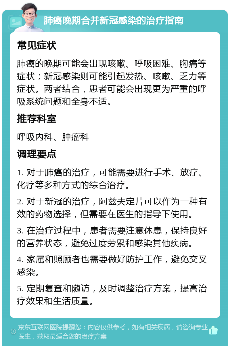 肺癌晚期合并新冠感染的治疗指南 常见症状 肺癌的晚期可能会出现咳嗽、呼吸困难、胸痛等症状；新冠感染则可能引起发热、咳嗽、乏力等症状。两者结合，患者可能会出现更为严重的呼吸系统问题和全身不适。 推荐科室 呼吸内科、肿瘤科 调理要点 1. 对于肺癌的治疗，可能需要进行手术、放疗、化疗等多种方式的综合治疗。 2. 对于新冠的治疗，阿兹夫定片可以作为一种有效的药物选择，但需要在医生的指导下使用。 3. 在治疗过程中，患者需要注意休息，保持良好的营养状态，避免过度劳累和感染其他疾病。 4. 家属和照顾者也需要做好防护工作，避免交叉感染。 5. 定期复查和随访，及时调整治疗方案，提高治疗效果和生活质量。