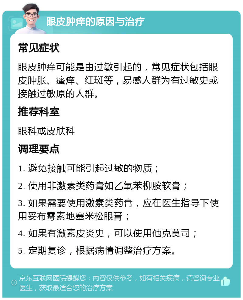 眼皮肿痒的原因与治疗 常见症状 眼皮肿痒可能是由过敏引起的，常见症状包括眼皮肿胀、瘙痒、红斑等，易感人群为有过敏史或接触过敏原的人群。 推荐科室 眼科或皮肤科 调理要点 1. 避免接触可能引起过敏的物质； 2. 使用非激素类药膏如乙氧苯柳胺软膏； 3. 如果需要使用激素类药膏，应在医生指导下使用妥布霉素地塞米松眼膏； 4. 如果有激素皮炎史，可以使用他克莫司； 5. 定期复诊，根据病情调整治疗方案。