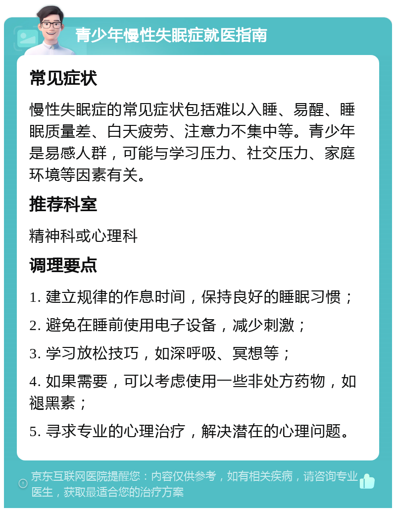 青少年慢性失眠症就医指南 常见症状 慢性失眠症的常见症状包括难以入睡、易醒、睡眠质量差、白天疲劳、注意力不集中等。青少年是易感人群，可能与学习压力、社交压力、家庭环境等因素有关。 推荐科室 精神科或心理科 调理要点 1. 建立规律的作息时间，保持良好的睡眠习惯； 2. 避免在睡前使用电子设备，减少刺激； 3. 学习放松技巧，如深呼吸、冥想等； 4. 如果需要，可以考虑使用一些非处方药物，如褪黑素； 5. 寻求专业的心理治疗，解决潜在的心理问题。