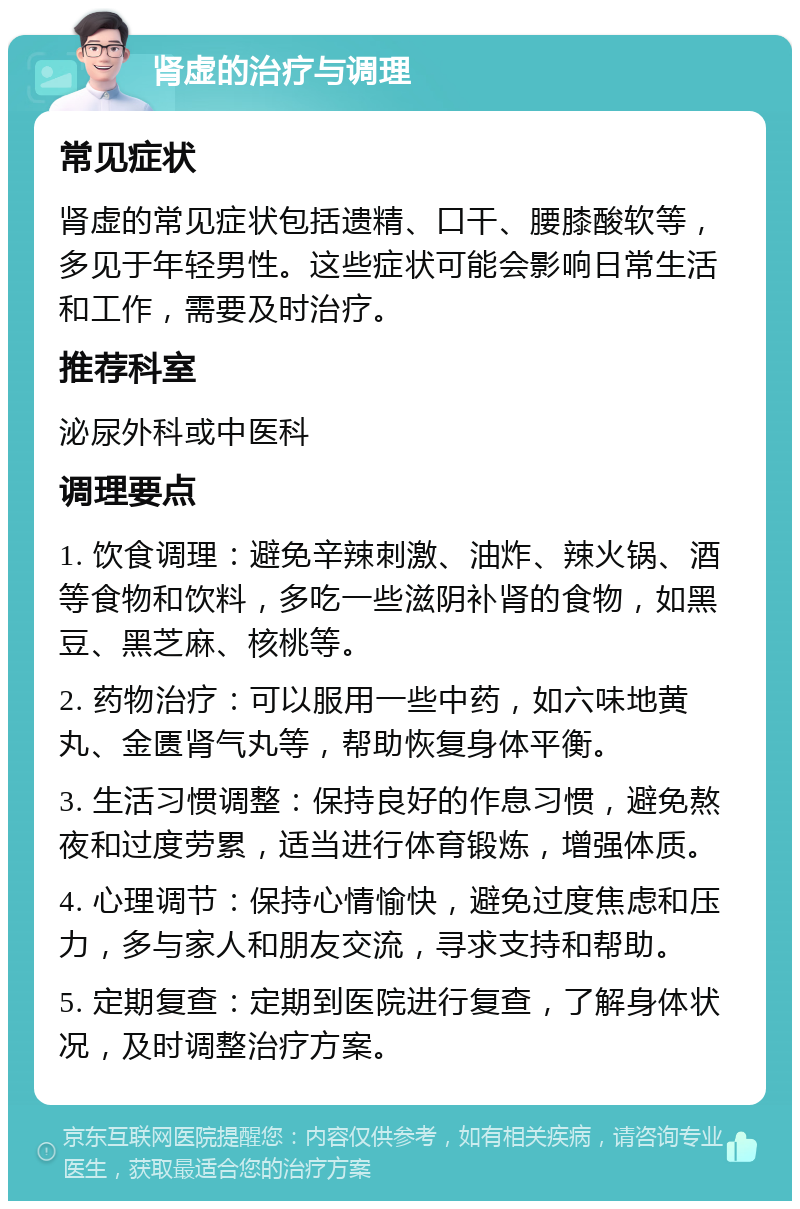 肾虚的治疗与调理 常见症状 肾虚的常见症状包括遗精、口干、腰膝酸软等，多见于年轻男性。这些症状可能会影响日常生活和工作，需要及时治疗。 推荐科室 泌尿外科或中医科 调理要点 1. 饮食调理：避免辛辣刺激、油炸、辣火锅、酒等食物和饮料，多吃一些滋阴补肾的食物，如黑豆、黑芝麻、核桃等。 2. 药物治疗：可以服用一些中药，如六味地黄丸、金匮肾气丸等，帮助恢复身体平衡。 3. 生活习惯调整：保持良好的作息习惯，避免熬夜和过度劳累，适当进行体育锻炼，增强体质。 4. 心理调节：保持心情愉快，避免过度焦虑和压力，多与家人和朋友交流，寻求支持和帮助。 5. 定期复查：定期到医院进行复查，了解身体状况，及时调整治疗方案。