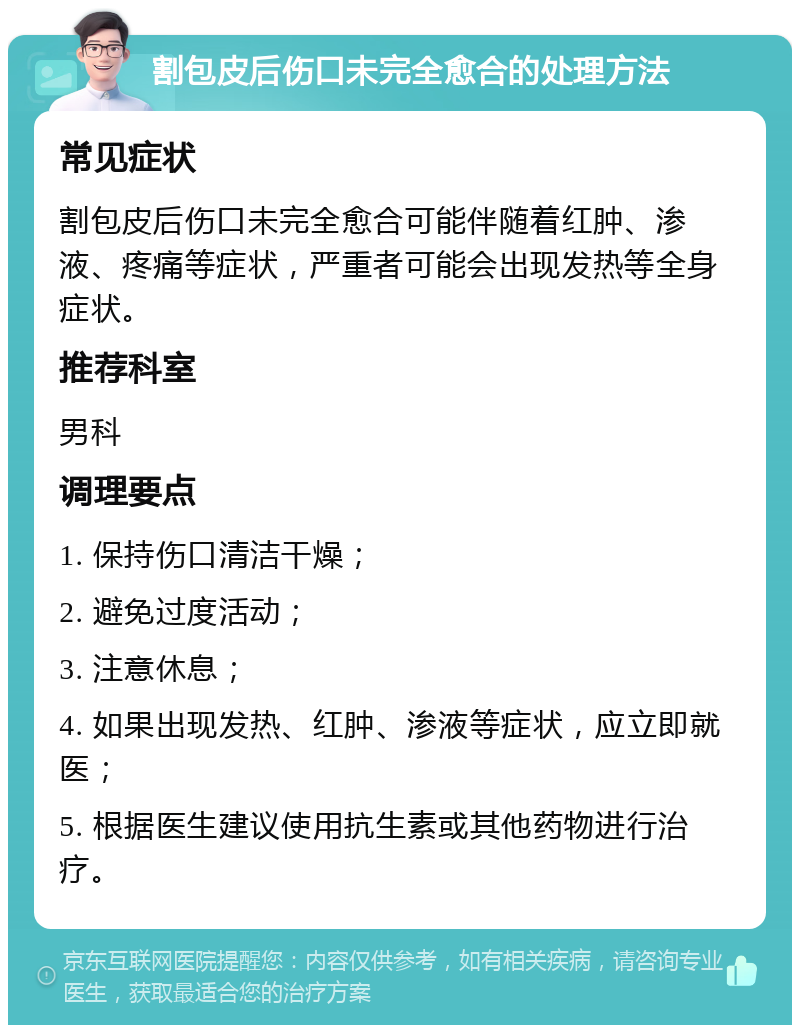 割包皮后伤口未完全愈合的处理方法 常见症状 割包皮后伤口未完全愈合可能伴随着红肿、渗液、疼痛等症状，严重者可能会出现发热等全身症状。 推荐科室 男科 调理要点 1. 保持伤口清洁干燥； 2. 避免过度活动； 3. 注意休息； 4. 如果出现发热、红肿、渗液等症状，应立即就医； 5. 根据医生建议使用抗生素或其他药物进行治疗。