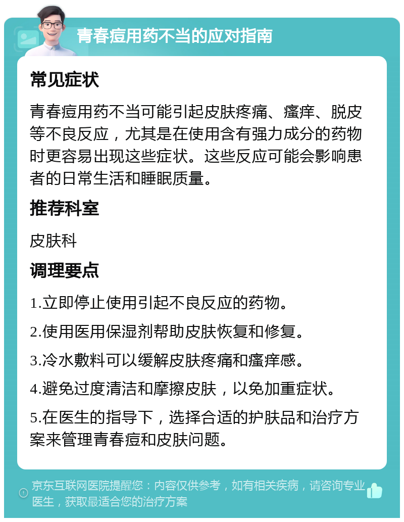 青春痘用药不当的应对指南 常见症状 青春痘用药不当可能引起皮肤疼痛、瘙痒、脱皮等不良反应，尤其是在使用含有强力成分的药物时更容易出现这些症状。这些反应可能会影响患者的日常生活和睡眠质量。 推荐科室 皮肤科 调理要点 1.立即停止使用引起不良反应的药物。 2.使用医用保湿剂帮助皮肤恢复和修复。 3.冷水敷料可以缓解皮肤疼痛和瘙痒感。 4.避免过度清洁和摩擦皮肤，以免加重症状。 5.在医生的指导下，选择合适的护肤品和治疗方案来管理青春痘和皮肤问题。