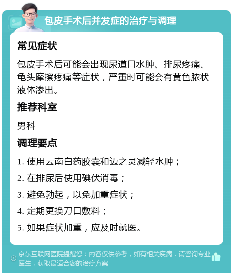 包皮手术后并发症的治疗与调理 常见症状 包皮手术后可能会出现尿道口水肿、排尿疼痛、龟头摩擦疼痛等症状，严重时可能会有黄色脓状液体渗出。 推荐科室 男科 调理要点 1. 使用云南白药胶囊和迈之灵减轻水肿； 2. 在排尿后使用碘伏消毒； 3. 避免勃起，以免加重症状； 4. 定期更换刀口敷料； 5. 如果症状加重，应及时就医。