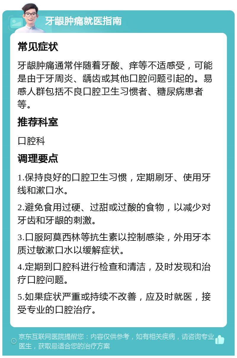 牙龈肿痛就医指南 常见症状 牙龈肿痛通常伴随着牙酸、痒等不适感受，可能是由于牙周炎、龋齿或其他口腔问题引起的。易感人群包括不良口腔卫生习惯者、糖尿病患者等。 推荐科室 口腔科 调理要点 1.保持良好的口腔卫生习惯，定期刷牙、使用牙线和漱口水。 2.避免食用过硬、过甜或过酸的食物，以减少对牙齿和牙龈的刺激。 3.口服阿莫西林等抗生素以控制感染，外用牙本质过敏漱口水以缓解症状。 4.定期到口腔科进行检查和清洁，及时发现和治疗口腔问题。 5.如果症状严重或持续不改善，应及时就医，接受专业的口腔治疗。