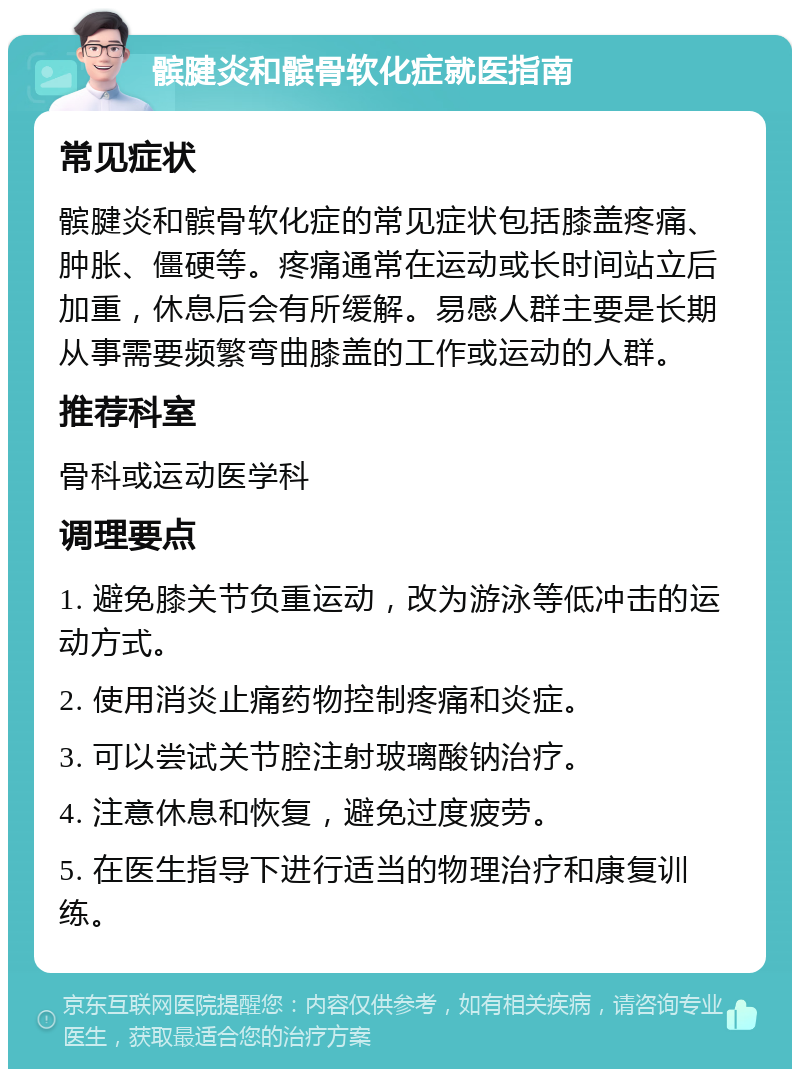 髌腱炎和髌骨软化症就医指南 常见症状 髌腱炎和髌骨软化症的常见症状包括膝盖疼痛、肿胀、僵硬等。疼痛通常在运动或长时间站立后加重，休息后会有所缓解。易感人群主要是长期从事需要频繁弯曲膝盖的工作或运动的人群。 推荐科室 骨科或运动医学科 调理要点 1. 避免膝关节负重运动，改为游泳等低冲击的运动方式。 2. 使用消炎止痛药物控制疼痛和炎症。 3. 可以尝试关节腔注射玻璃酸钠治疗。 4. 注意休息和恢复，避免过度疲劳。 5. 在医生指导下进行适当的物理治疗和康复训练。