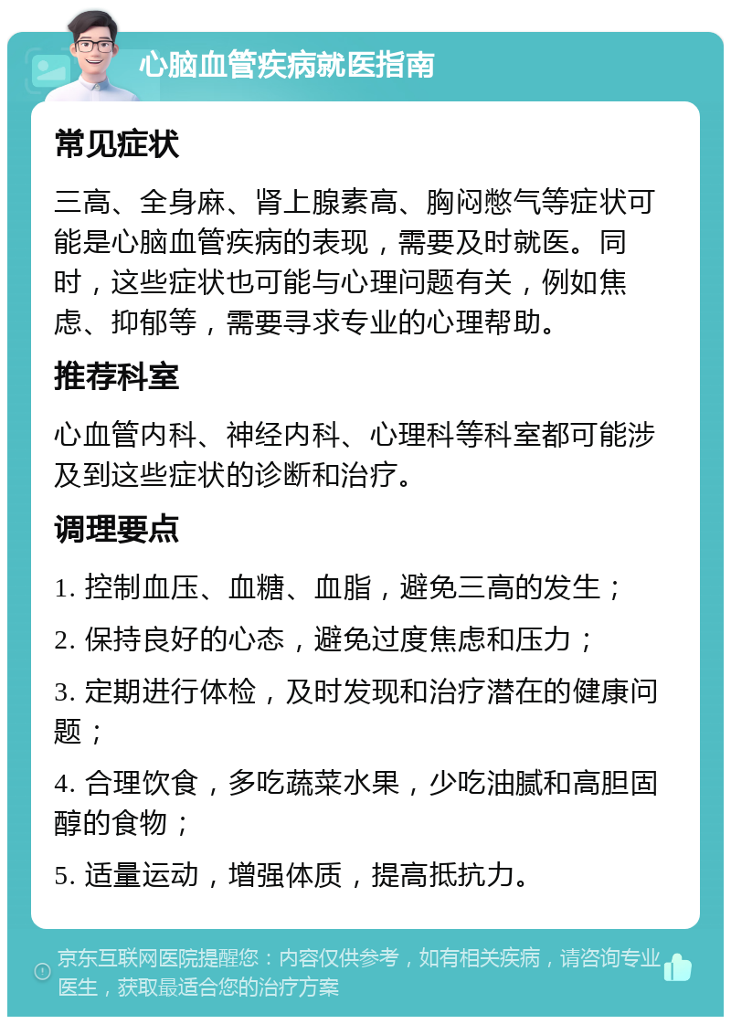 心脑血管疾病就医指南 常见症状 三高、全身麻、肾上腺素高、胸闷憋气等症状可能是心脑血管疾病的表现，需要及时就医。同时，这些症状也可能与心理问题有关，例如焦虑、抑郁等，需要寻求专业的心理帮助。 推荐科室 心血管内科、神经内科、心理科等科室都可能涉及到这些症状的诊断和治疗。 调理要点 1. 控制血压、血糖、血脂，避免三高的发生； 2. 保持良好的心态，避免过度焦虑和压力； 3. 定期进行体检，及时发现和治疗潜在的健康问题； 4. 合理饮食，多吃蔬菜水果，少吃油腻和高胆固醇的食物； 5. 适量运动，增强体质，提高抵抗力。