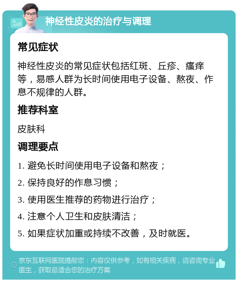 神经性皮炎的治疗与调理 常见症状 神经性皮炎的常见症状包括红斑、丘疹、瘙痒等，易感人群为长时间使用电子设备、熬夜、作息不规律的人群。 推荐科室 皮肤科 调理要点 1. 避免长时间使用电子设备和熬夜； 2. 保持良好的作息习惯； 3. 使用医生推荐的药物进行治疗； 4. 注意个人卫生和皮肤清洁； 5. 如果症状加重或持续不改善，及时就医。