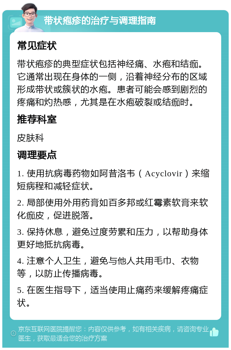 带状疱疹的治疗与调理指南 常见症状 带状疱疹的典型症状包括神经痛、水疱和结痂。它通常出现在身体的一侧，沿着神经分布的区域形成带状或簇状的水疱。患者可能会感到剧烈的疼痛和灼热感，尤其是在水疱破裂或结痂时。 推荐科室 皮肤科 调理要点 1. 使用抗病毒药物如阿昔洛韦（Acyclovir）来缩短病程和减轻症状。 2. 局部使用外用药膏如百多邦或红霉素软膏来软化痂皮，促进脱落。 3. 保持休息，避免过度劳累和压力，以帮助身体更好地抵抗病毒。 4. 注意个人卫生，避免与他人共用毛巾、衣物等，以防止传播病毒。 5. 在医生指导下，适当使用止痛药来缓解疼痛症状。