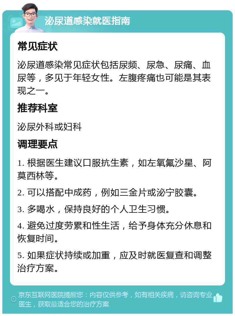 泌尿道感染就医指南 常见症状 泌尿道感染常见症状包括尿频、尿急、尿痛、血尿等，多见于年轻女性。左腹疼痛也可能是其表现之一。 推荐科室 泌尿外科或妇科 调理要点 1. 根据医生建议口服抗生素，如左氧氟沙星、阿莫西林等。 2. 可以搭配中成药，例如三金片或泌宁胶囊。 3. 多喝水，保持良好的个人卫生习惯。 4. 避免过度劳累和性生活，给予身体充分休息和恢复时间。 5. 如果症状持续或加重，应及时就医复查和调整治疗方案。