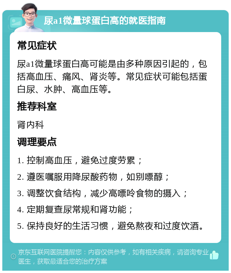 尿a1微量球蛋白高的就医指南 常见症状 尿a1微量球蛋白高可能是由多种原因引起的，包括高血压、痛风、肾炎等。常见症状可能包括蛋白尿、水肿、高血压等。 推荐科室 肾内科 调理要点 1. 控制高血压，避免过度劳累； 2. 遵医嘱服用降尿酸药物，如别嘌醇； 3. 调整饮食结构，减少高嘌呤食物的摄入； 4. 定期复查尿常规和肾功能； 5. 保持良好的生活习惯，避免熬夜和过度饮酒。