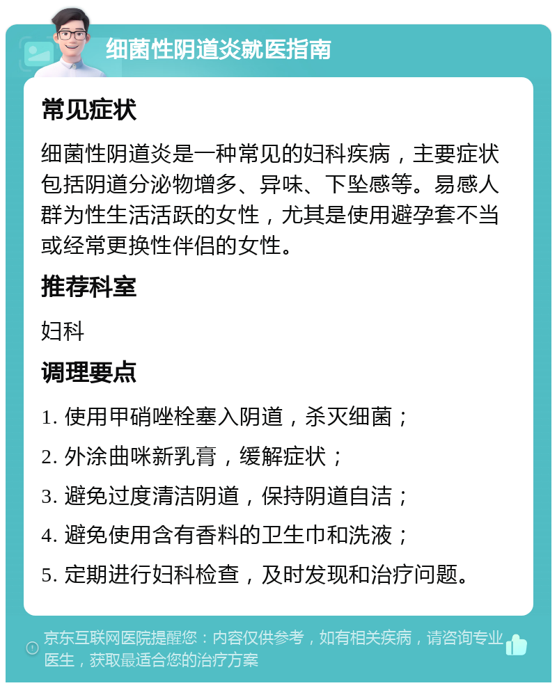 细菌性阴道炎就医指南 常见症状 细菌性阴道炎是一种常见的妇科疾病，主要症状包括阴道分泌物增多、异味、下坠感等。易感人群为性生活活跃的女性，尤其是使用避孕套不当或经常更换性伴侣的女性。 推荐科室 妇科 调理要点 1. 使用甲硝唑栓塞入阴道，杀灭细菌； 2. 外涂曲咪新乳膏，缓解症状； 3. 避免过度清洁阴道，保持阴道自洁； 4. 避免使用含有香料的卫生巾和洗液； 5. 定期进行妇科检查，及时发现和治疗问题。