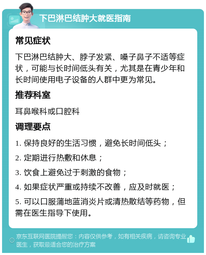 下巴淋巴结肿大就医指南 常见症状 下巴淋巴结肿大、脖子发紧、嗓子鼻子不适等症状，可能与长时间低头有关，尤其是在青少年和长时间使用电子设备的人群中更为常见。 推荐科室 耳鼻喉科或口腔科 调理要点 1. 保持良好的生活习惯，避免长时间低头； 2. 定期进行热敷和休息； 3. 饮食上避免过于刺激的食物； 4. 如果症状严重或持续不改善，应及时就医； 5. 可以口服蒲地蓝消炎片或清热散结等药物，但需在医生指导下使用。