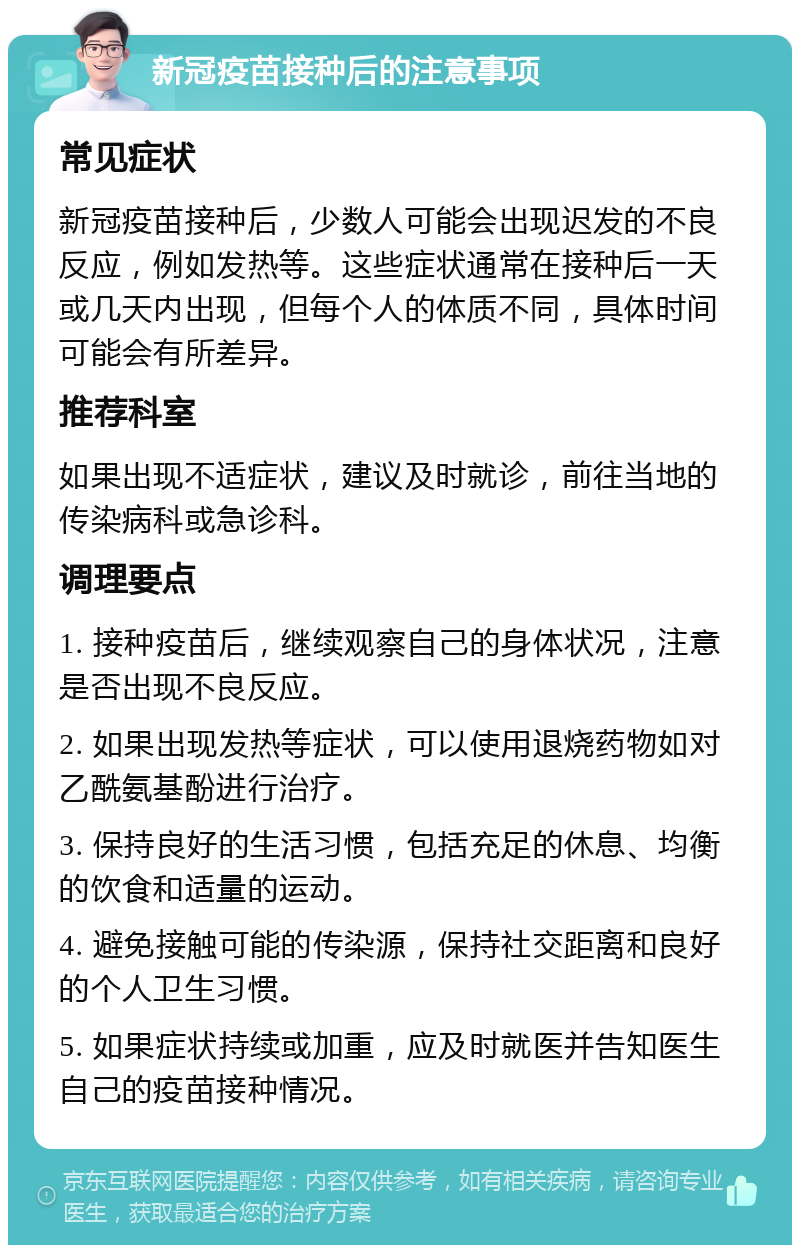 新冠疫苗接种后的注意事项 常见症状 新冠疫苗接种后，少数人可能会出现迟发的不良反应，例如发热等。这些症状通常在接种后一天或几天内出现，但每个人的体质不同，具体时间可能会有所差异。 推荐科室 如果出现不适症状，建议及时就诊，前往当地的传染病科或急诊科。 调理要点 1. 接种疫苗后，继续观察自己的身体状况，注意是否出现不良反应。 2. 如果出现发热等症状，可以使用退烧药物如对乙酰氨基酚进行治疗。 3. 保持良好的生活习惯，包括充足的休息、均衡的饮食和适量的运动。 4. 避免接触可能的传染源，保持社交距离和良好的个人卫生习惯。 5. 如果症状持续或加重，应及时就医并告知医生自己的疫苗接种情况。