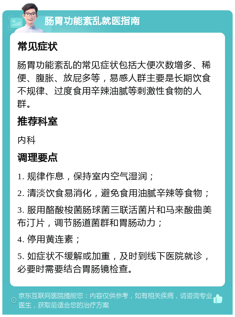 肠胃功能紊乱就医指南 常见症状 肠胃功能紊乱的常见症状包括大便次数增多、稀便、腹胀、放屁多等，易感人群主要是长期饮食不规律、过度食用辛辣油腻等刺激性食物的人群。 推荐科室 内科 调理要点 1. 规律作息，保持室内空气湿润； 2. 清淡饮食易消化，避免食用油腻辛辣等食物； 3. 服用酪酸梭菌肠球菌三联活菌片和马来酸曲美布汀片，调节肠道菌群和胃肠动力； 4. 停用黄连素； 5. 如症状不缓解或加重，及时到线下医院就诊，必要时需要结合胃肠镜检查。