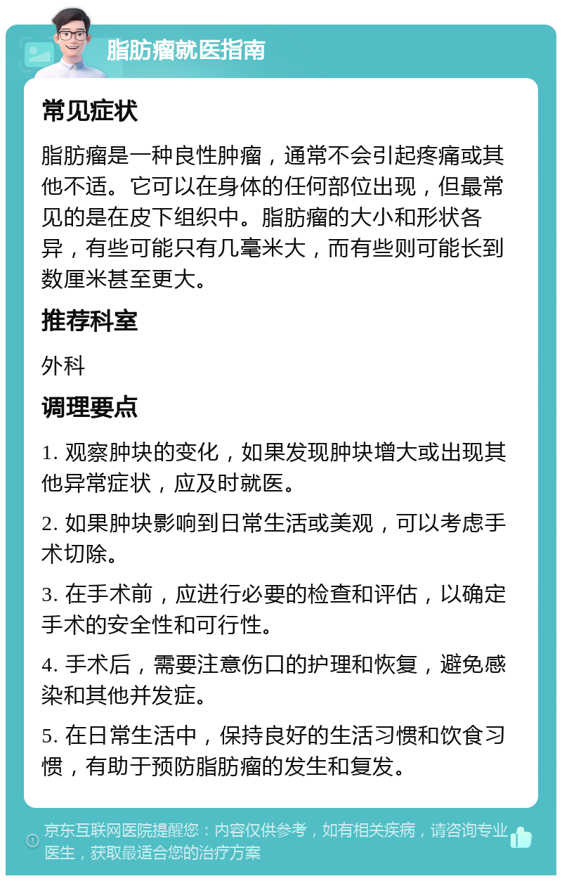 脂肪瘤就医指南 常见症状 脂肪瘤是一种良性肿瘤，通常不会引起疼痛或其他不适。它可以在身体的任何部位出现，但最常见的是在皮下组织中。脂肪瘤的大小和形状各异，有些可能只有几毫米大，而有些则可能长到数厘米甚至更大。 推荐科室 外科 调理要点 1. 观察肿块的变化，如果发现肿块增大或出现其他异常症状，应及时就医。 2. 如果肿块影响到日常生活或美观，可以考虑手术切除。 3. 在手术前，应进行必要的检查和评估，以确定手术的安全性和可行性。 4. 手术后，需要注意伤口的护理和恢复，避免感染和其他并发症。 5. 在日常生活中，保持良好的生活习惯和饮食习惯，有助于预防脂肪瘤的发生和复发。