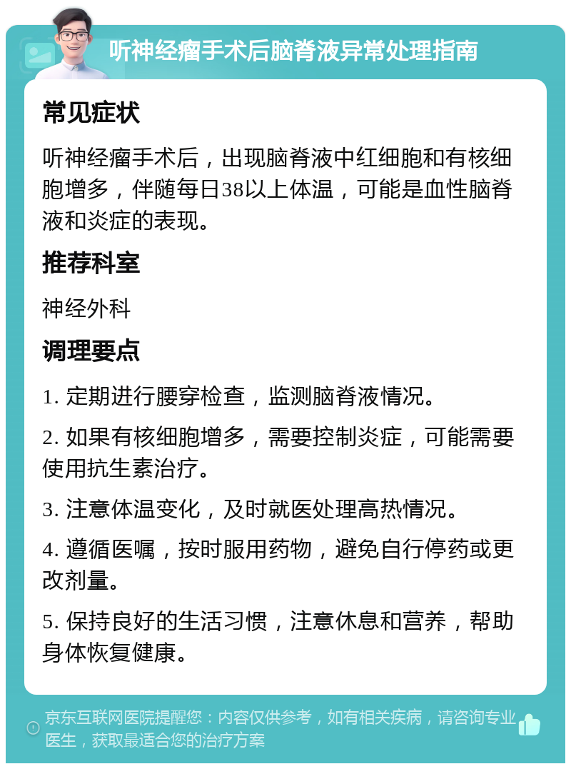 听神经瘤手术后脑脊液异常处理指南 常见症状 听神经瘤手术后，出现脑脊液中红细胞和有核细胞增多，伴随每日38以上体温，可能是血性脑脊液和炎症的表现。 推荐科室 神经外科 调理要点 1. 定期进行腰穿检查，监测脑脊液情况。 2. 如果有核细胞增多，需要控制炎症，可能需要使用抗生素治疗。 3. 注意体温变化，及时就医处理高热情况。 4. 遵循医嘱，按时服用药物，避免自行停药或更改剂量。 5. 保持良好的生活习惯，注意休息和营养，帮助身体恢复健康。