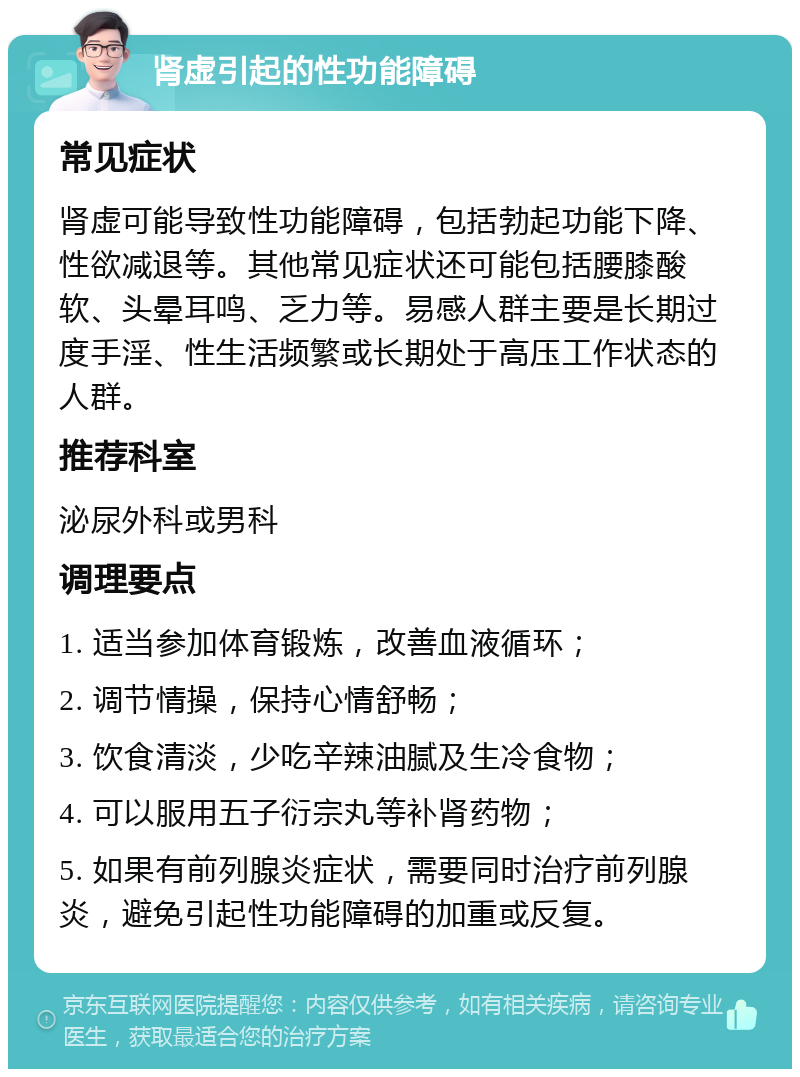 肾虚引起的性功能障碍 常见症状 肾虚可能导致性功能障碍，包括勃起功能下降、性欲减退等。其他常见症状还可能包括腰膝酸软、头晕耳鸣、乏力等。易感人群主要是长期过度手淫、性生活频繁或长期处于高压工作状态的人群。 推荐科室 泌尿外科或男科 调理要点 1. 适当参加体育锻炼，改善血液循环； 2. 调节情操，保持心情舒畅； 3. 饮食清淡，少吃辛辣油腻及生冷食物； 4. 可以服用五子衍宗丸等补肾药物； 5. 如果有前列腺炎症状，需要同时治疗前列腺炎，避免引起性功能障碍的加重或反复。