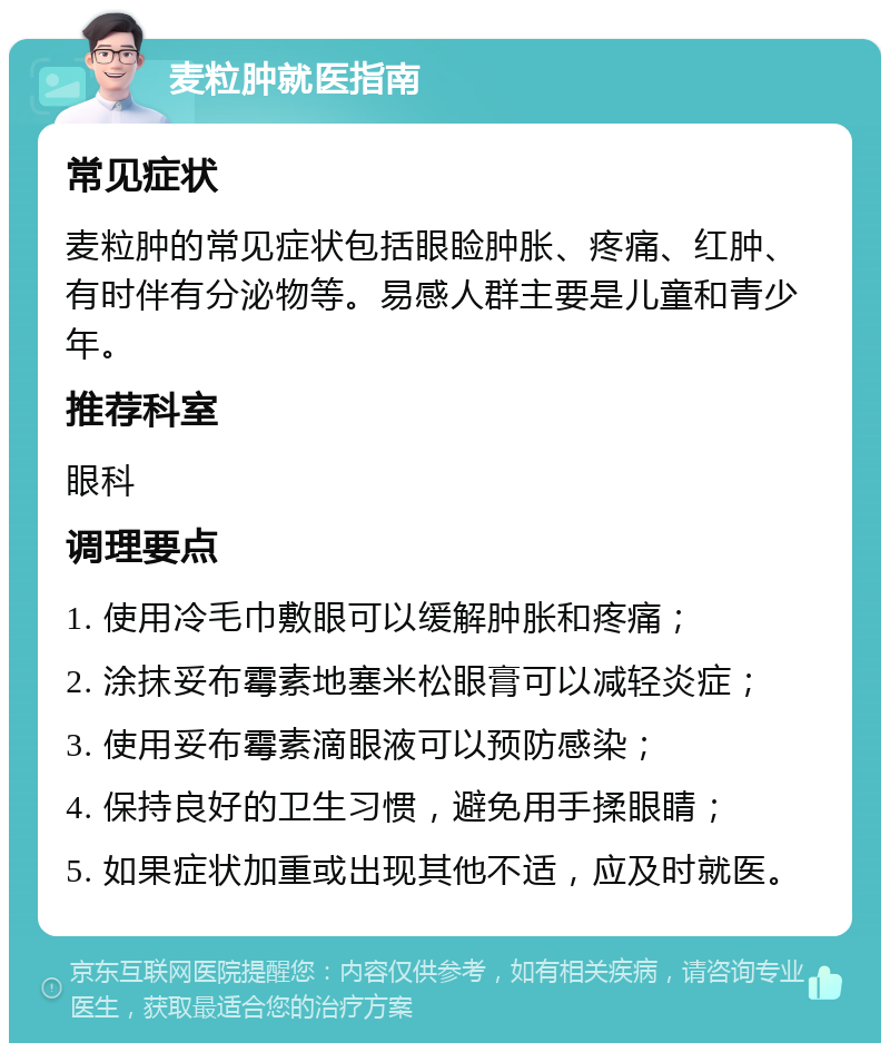 麦粒肿就医指南 常见症状 麦粒肿的常见症状包括眼睑肿胀、疼痛、红肿、有时伴有分泌物等。易感人群主要是儿童和青少年。 推荐科室 眼科 调理要点 1. 使用冷毛巾敷眼可以缓解肿胀和疼痛； 2. 涂抹妥布霉素地塞米松眼膏可以减轻炎症； 3. 使用妥布霉素滴眼液可以预防感染； 4. 保持良好的卫生习惯，避免用手揉眼睛； 5. 如果症状加重或出现其他不适，应及时就医。