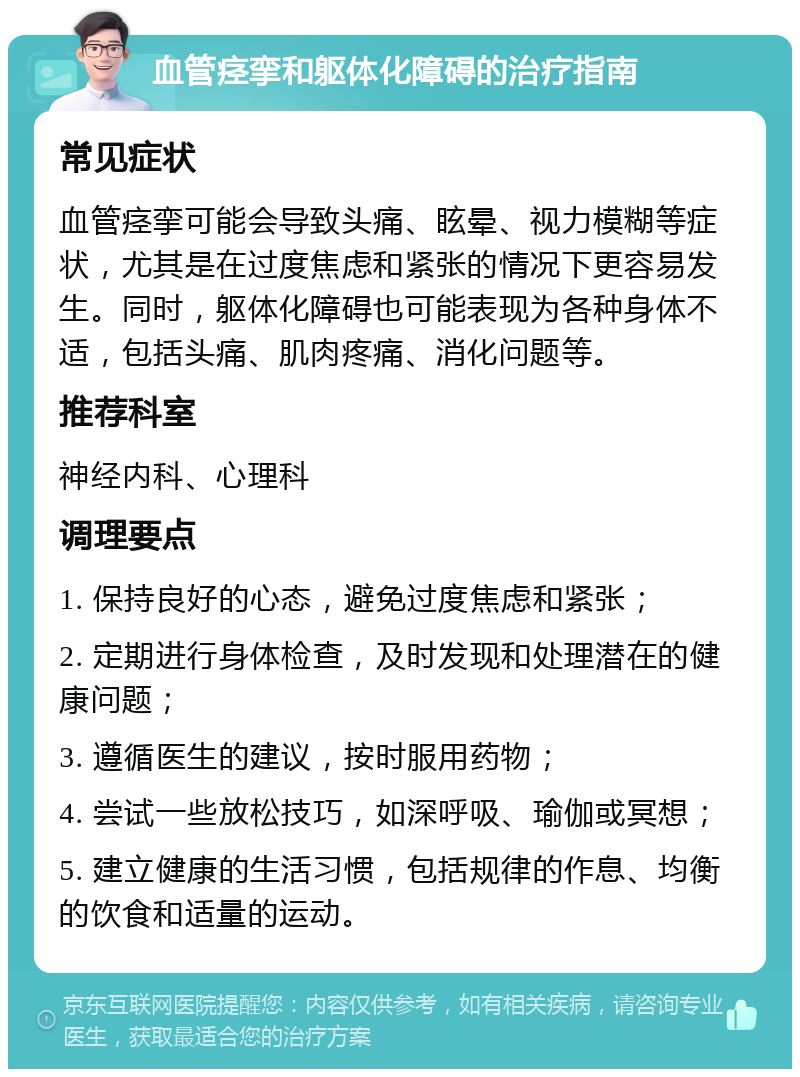 血管痉挛和躯体化障碍的治疗指南 常见症状 血管痉挛可能会导致头痛、眩晕、视力模糊等症状，尤其是在过度焦虑和紧张的情况下更容易发生。同时，躯体化障碍也可能表现为各种身体不适，包括头痛、肌肉疼痛、消化问题等。 推荐科室 神经内科、心理科 调理要点 1. 保持良好的心态，避免过度焦虑和紧张； 2. 定期进行身体检查，及时发现和处理潜在的健康问题； 3. 遵循医生的建议，按时服用药物； 4. 尝试一些放松技巧，如深呼吸、瑜伽或冥想； 5. 建立健康的生活习惯，包括规律的作息、均衡的饮食和适量的运动。