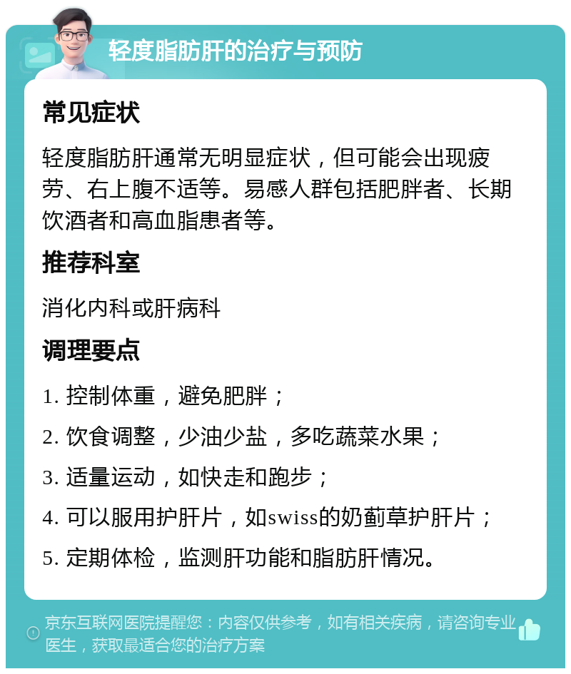 轻度脂肪肝的治疗与预防 常见症状 轻度脂肪肝通常无明显症状，但可能会出现疲劳、右上腹不适等。易感人群包括肥胖者、长期饮酒者和高血脂患者等。 推荐科室 消化内科或肝病科 调理要点 1. 控制体重，避免肥胖； 2. 饮食调整，少油少盐，多吃蔬菜水果； 3. 适量运动，如快走和跑步； 4. 可以服用护肝片，如swiss的奶蓟草护肝片； 5. 定期体检，监测肝功能和脂肪肝情况。