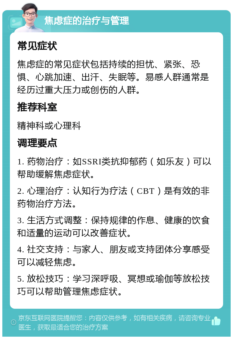 焦虑症的治疗与管理 常见症状 焦虑症的常见症状包括持续的担忧、紧张、恐惧、心跳加速、出汗、失眠等。易感人群通常是经历过重大压力或创伤的人群。 推荐科室 精神科或心理科 调理要点 1. 药物治疗：如SSRI类抗抑郁药（如乐友）可以帮助缓解焦虑症状。 2. 心理治疗：认知行为疗法（CBT）是有效的非药物治疗方法。 3. 生活方式调整：保持规律的作息、健康的饮食和适量的运动可以改善症状。 4. 社交支持：与家人、朋友或支持团体分享感受可以减轻焦虑。 5. 放松技巧：学习深呼吸、冥想或瑜伽等放松技巧可以帮助管理焦虑症状。