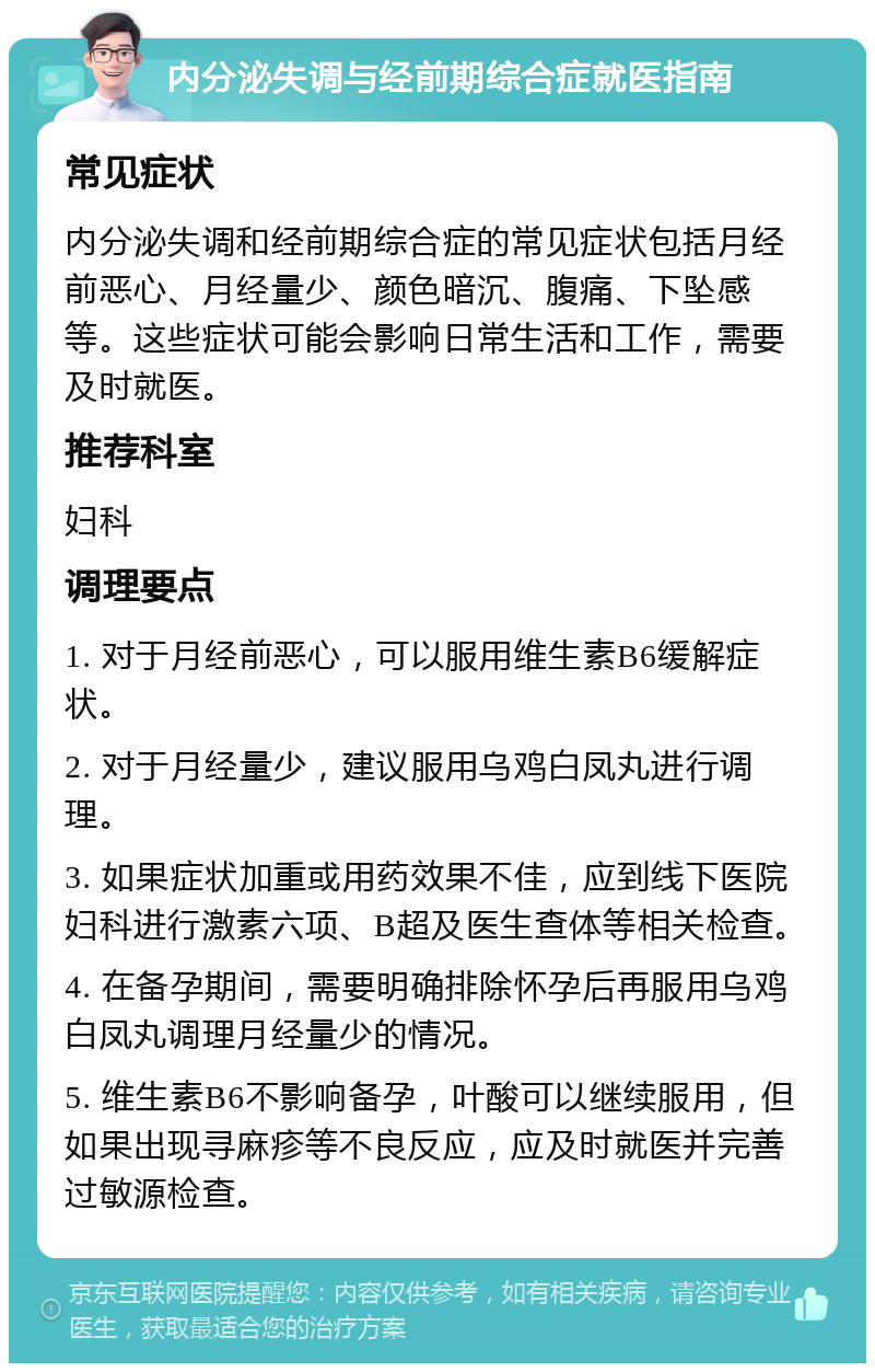 内分泌失调与经前期综合症就医指南 常见症状 内分泌失调和经前期综合症的常见症状包括月经前恶心、月经量少、颜色暗沉、腹痛、下坠感等。这些症状可能会影响日常生活和工作，需要及时就医。 推荐科室 妇科 调理要点 1. 对于月经前恶心，可以服用维生素B6缓解症状。 2. 对于月经量少，建议服用乌鸡白凤丸进行调理。 3. 如果症状加重或用药效果不佳，应到线下医院妇科进行激素六项、B超及医生查体等相关检查。 4. 在备孕期间，需要明确排除怀孕后再服用乌鸡白凤丸调理月经量少的情况。 5. 维生素B6不影响备孕，叶酸可以继续服用，但如果出现寻麻疹等不良反应，应及时就医并完善过敏源检查。