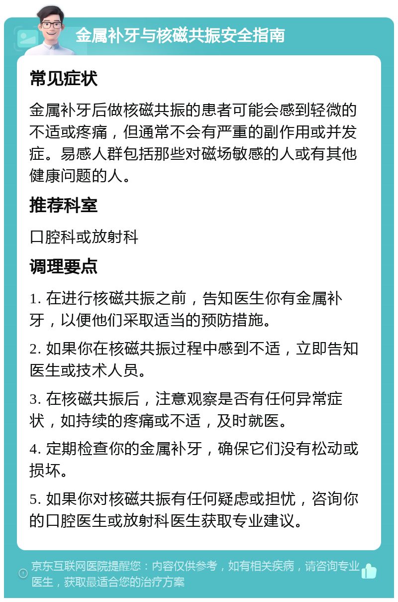 金属补牙与核磁共振安全指南 常见症状 金属补牙后做核磁共振的患者可能会感到轻微的不适或疼痛，但通常不会有严重的副作用或并发症。易感人群包括那些对磁场敏感的人或有其他健康问题的人。 推荐科室 口腔科或放射科 调理要点 1. 在进行核磁共振之前，告知医生你有金属补牙，以便他们采取适当的预防措施。 2. 如果你在核磁共振过程中感到不适，立即告知医生或技术人员。 3. 在核磁共振后，注意观察是否有任何异常症状，如持续的疼痛或不适，及时就医。 4. 定期检查你的金属补牙，确保它们没有松动或损坏。 5. 如果你对核磁共振有任何疑虑或担忧，咨询你的口腔医生或放射科医生获取专业建议。