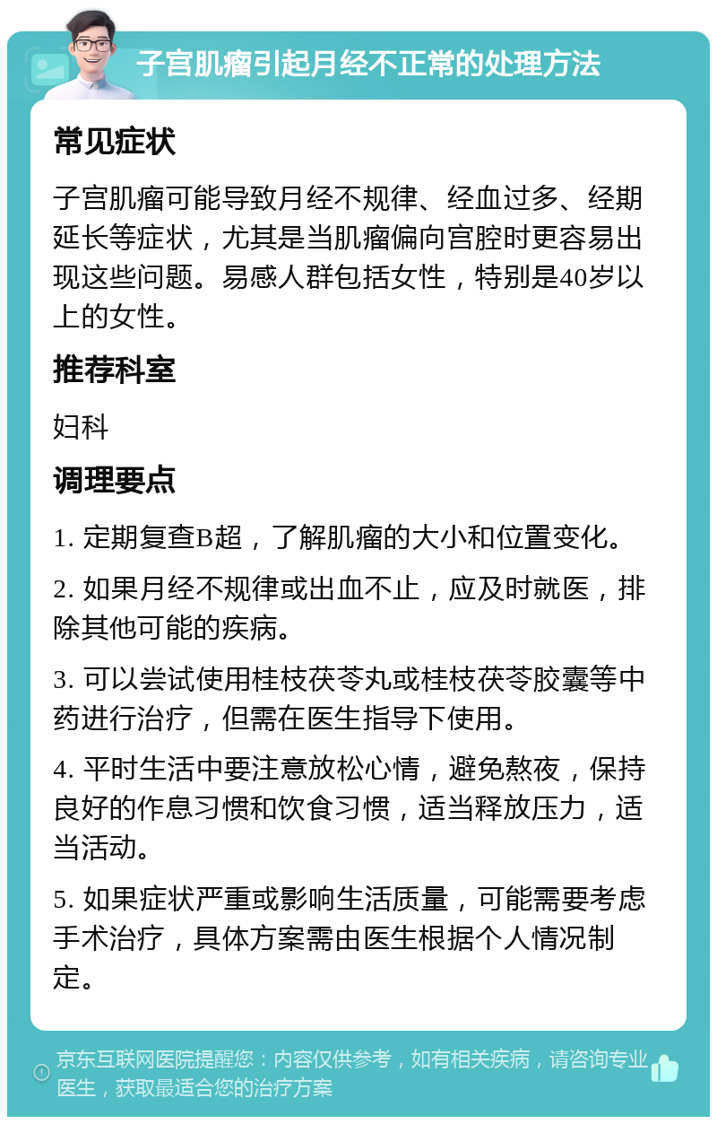 子宫肌瘤引起月经不正常的处理方法 常见症状 子宫肌瘤可能导致月经不规律、经血过多、经期延长等症状，尤其是当肌瘤偏向宫腔时更容易出现这些问题。易感人群包括女性，特别是40岁以上的女性。 推荐科室 妇科 调理要点 1. 定期复查B超，了解肌瘤的大小和位置变化。 2. 如果月经不规律或出血不止，应及时就医，排除其他可能的疾病。 3. 可以尝试使用桂枝茯苓丸或桂枝茯苓胶囊等中药进行治疗，但需在医生指导下使用。 4. 平时生活中要注意放松心情，避免熬夜，保持良好的作息习惯和饮食习惯，适当释放压力，适当活动。 5. 如果症状严重或影响生活质量，可能需要考虑手术治疗，具体方案需由医生根据个人情况制定。