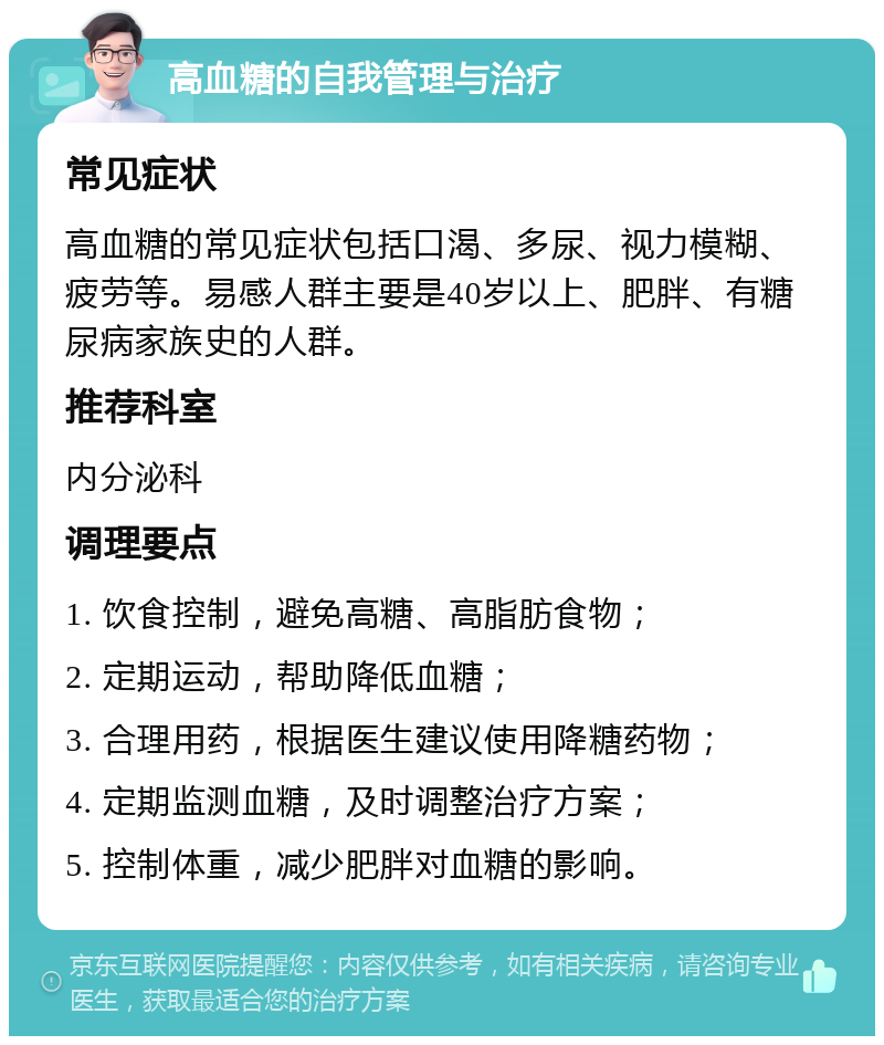 高血糖的自我管理与治疗 常见症状 高血糖的常见症状包括口渴、多尿、视力模糊、疲劳等。易感人群主要是40岁以上、肥胖、有糖尿病家族史的人群。 推荐科室 内分泌科 调理要点 1. 饮食控制，避免高糖、高脂肪食物； 2. 定期运动，帮助降低血糖； 3. 合理用药，根据医生建议使用降糖药物； 4. 定期监测血糖，及时调整治疗方案； 5. 控制体重，减少肥胖对血糖的影响。