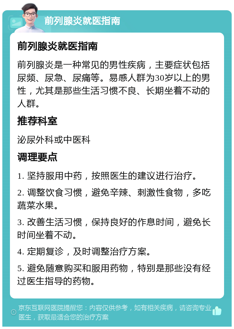 前列腺炎就医指南 前列腺炎就医指南 前列腺炎是一种常见的男性疾病，主要症状包括尿频、尿急、尿痛等。易感人群为30岁以上的男性，尤其是那些生活习惯不良、长期坐着不动的人群。 推荐科室 泌尿外科或中医科 调理要点 1. 坚持服用中药，按照医生的建议进行治疗。 2. 调整饮食习惯，避免辛辣、刺激性食物，多吃蔬菜水果。 3. 改善生活习惯，保持良好的作息时间，避免长时间坐着不动。 4. 定期复诊，及时调整治疗方案。 5. 避免随意购买和服用药物，特别是那些没有经过医生指导的药物。