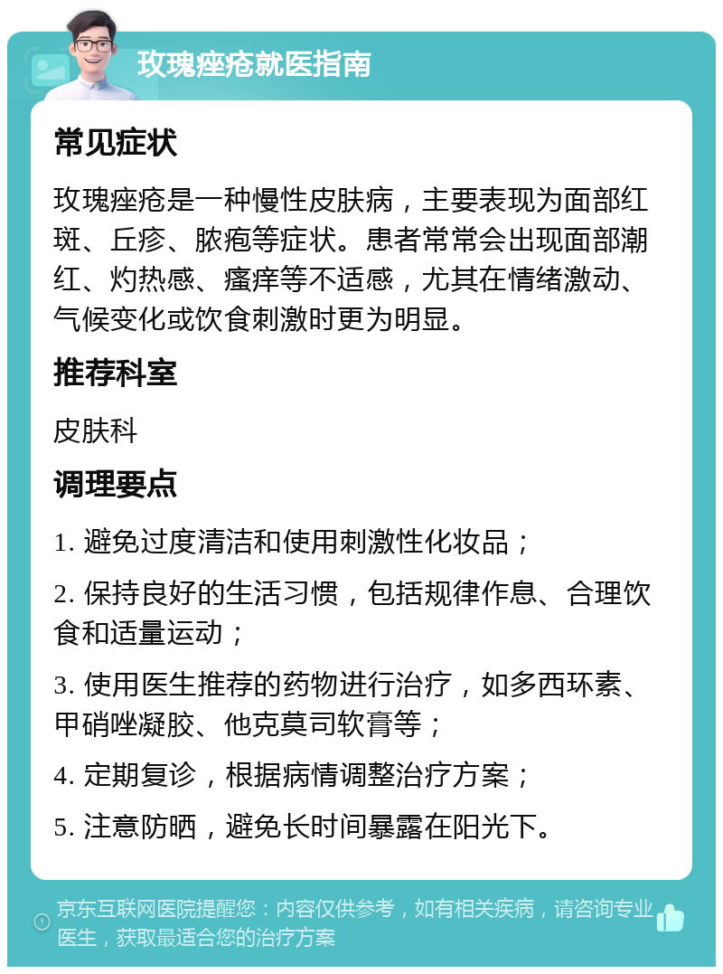 玫瑰痤疮就医指南 常见症状 玫瑰痤疮是一种慢性皮肤病，主要表现为面部红斑、丘疹、脓疱等症状。患者常常会出现面部潮红、灼热感、瘙痒等不适感，尤其在情绪激动、气候变化或饮食刺激时更为明显。 推荐科室 皮肤科 调理要点 1. 避免过度清洁和使用刺激性化妆品； 2. 保持良好的生活习惯，包括规律作息、合理饮食和适量运动； 3. 使用医生推荐的药物进行治疗，如多西环素、甲硝唑凝胶、他克莫司软膏等； 4. 定期复诊，根据病情调整治疗方案； 5. 注意防晒，避免长时间暴露在阳光下。