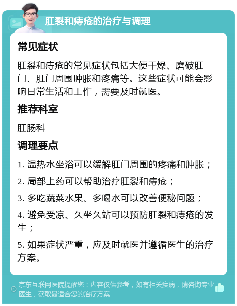 肛裂和痔疮的治疗与调理 常见症状 肛裂和痔疮的常见症状包括大便干燥、磨破肛门、肛门周围肿胀和疼痛等。这些症状可能会影响日常生活和工作，需要及时就医。 推荐科室 肛肠科 调理要点 1. 温热水坐浴可以缓解肛门周围的疼痛和肿胀； 2. 局部上药可以帮助治疗肛裂和痔疮； 3. 多吃蔬菜水果、多喝水可以改善便秘问题； 4. 避免受凉、久坐久站可以预防肛裂和痔疮的发生； 5. 如果症状严重，应及时就医并遵循医生的治疗方案。