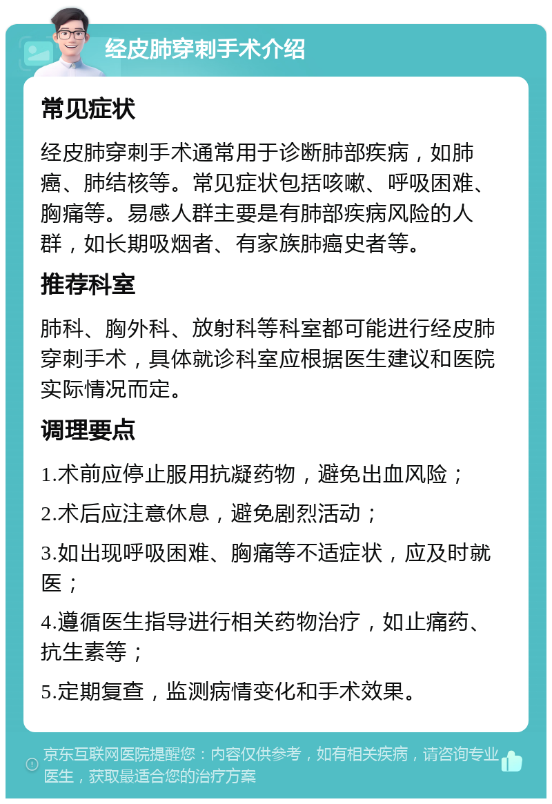 经皮肺穿刺手术介绍 常见症状 经皮肺穿刺手术通常用于诊断肺部疾病，如肺癌、肺结核等。常见症状包括咳嗽、呼吸困难、胸痛等。易感人群主要是有肺部疾病风险的人群，如长期吸烟者、有家族肺癌史者等。 推荐科室 肺科、胸外科、放射科等科室都可能进行经皮肺穿刺手术，具体就诊科室应根据医生建议和医院实际情况而定。 调理要点 1.术前应停止服用抗凝药物，避免出血风险； 2.术后应注意休息，避免剧烈活动； 3.如出现呼吸困难、胸痛等不适症状，应及时就医； 4.遵循医生指导进行相关药物治疗，如止痛药、抗生素等； 5.定期复查，监测病情变化和手术效果。