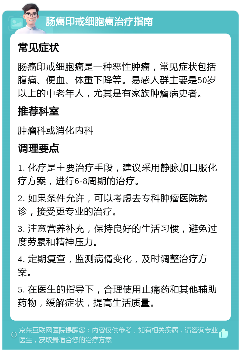 肠癌印戒细胞癌治疗指南 常见症状 肠癌印戒细胞癌是一种恶性肿瘤，常见症状包括腹痛、便血、体重下降等。易感人群主要是50岁以上的中老年人，尤其是有家族肿瘤病史者。 推荐科室 肿瘤科或消化内科 调理要点 1. 化疗是主要治疗手段，建议采用静脉加口服化疗方案，进行6-8周期的治疗。 2. 如果条件允许，可以考虑去专科肿瘤医院就诊，接受更专业的治疗。 3. 注意营养补充，保持良好的生活习惯，避免过度劳累和精神压力。 4. 定期复查，监测病情变化，及时调整治疗方案。 5. 在医生的指导下，合理使用止痛药和其他辅助药物，缓解症状，提高生活质量。