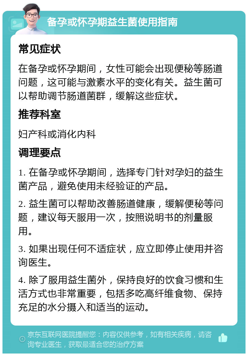 备孕或怀孕期益生菌使用指南 常见症状 在备孕或怀孕期间，女性可能会出现便秘等肠道问题，这可能与激素水平的变化有关。益生菌可以帮助调节肠道菌群，缓解这些症状。 推荐科室 妇产科或消化内科 调理要点 1. 在备孕或怀孕期间，选择专门针对孕妇的益生菌产品，避免使用未经验证的产品。 2. 益生菌可以帮助改善肠道健康，缓解便秘等问题，建议每天服用一次，按照说明书的剂量服用。 3. 如果出现任何不适症状，应立即停止使用并咨询医生。 4. 除了服用益生菌外，保持良好的饮食习惯和生活方式也非常重要，包括多吃高纤维食物、保持充足的水分摄入和适当的运动。