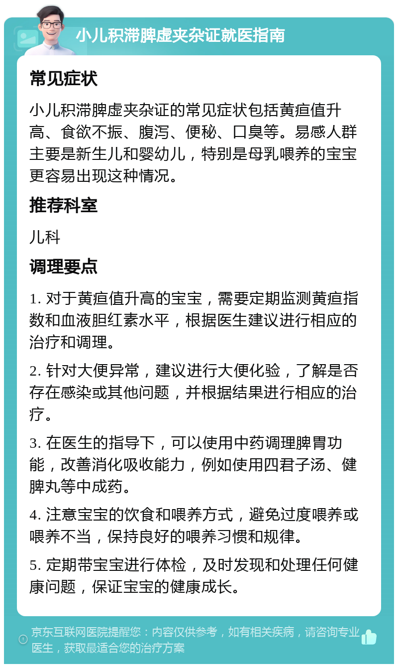 小儿积滞脾虚夹杂证就医指南 常见症状 小儿积滞脾虚夹杂证的常见症状包括黄疸值升高、食欲不振、腹泻、便秘、口臭等。易感人群主要是新生儿和婴幼儿，特别是母乳喂养的宝宝更容易出现这种情况。 推荐科室 儿科 调理要点 1. 对于黄疸值升高的宝宝，需要定期监测黄疸指数和血液胆红素水平，根据医生建议进行相应的治疗和调理。 2. 针对大便异常，建议进行大便化验，了解是否存在感染或其他问题，并根据结果进行相应的治疗。 3. 在医生的指导下，可以使用中药调理脾胃功能，改善消化吸收能力，例如使用四君子汤、健脾丸等中成药。 4. 注意宝宝的饮食和喂养方式，避免过度喂养或喂养不当，保持良好的喂养习惯和规律。 5. 定期带宝宝进行体检，及时发现和处理任何健康问题，保证宝宝的健康成长。