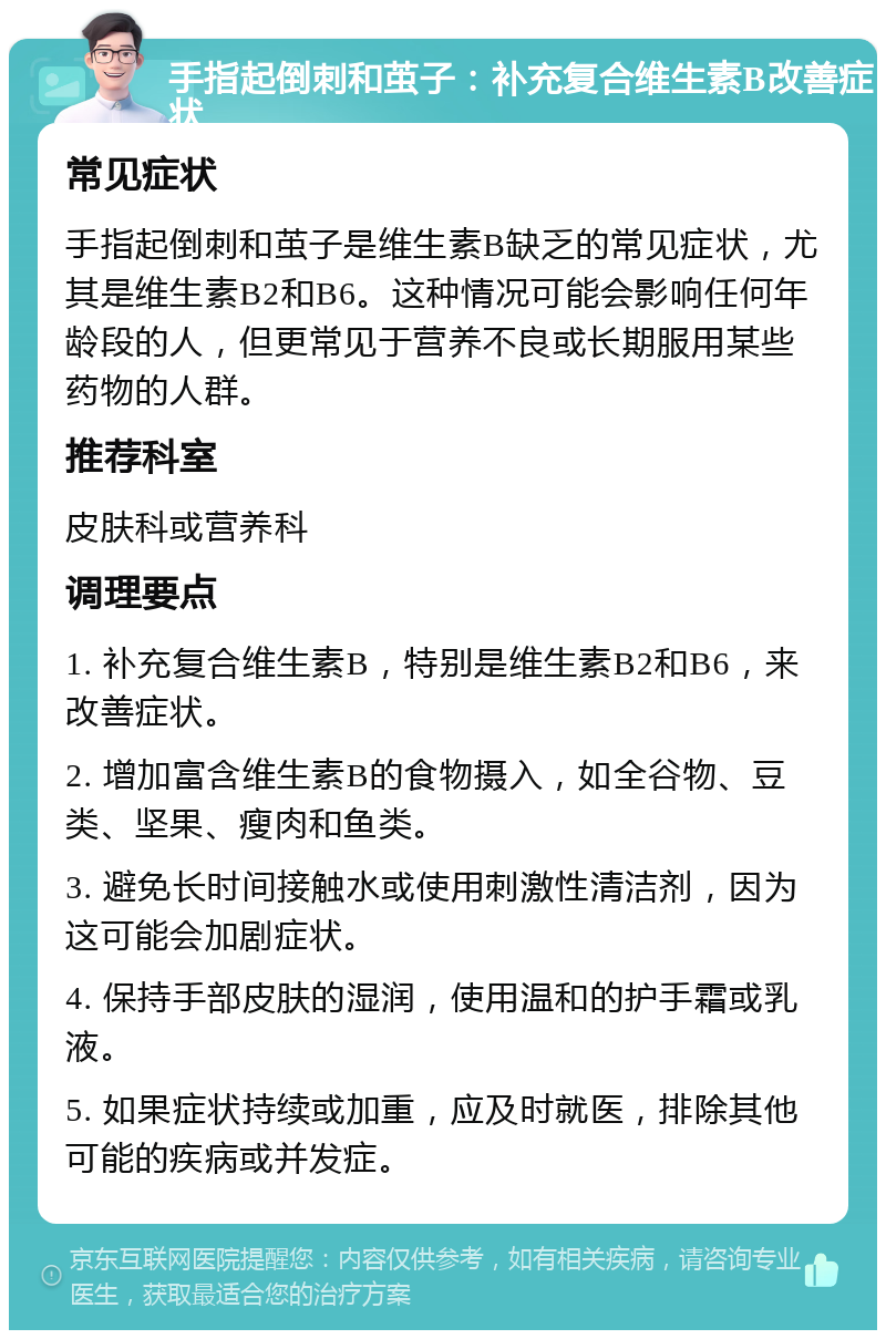 手指起倒刺和茧子：补充复合维生素B改善症状 常见症状 手指起倒刺和茧子是维生素B缺乏的常见症状，尤其是维生素B2和B6。这种情况可能会影响任何年龄段的人，但更常见于营养不良或长期服用某些药物的人群。 推荐科室 皮肤科或营养科 调理要点 1. 补充复合维生素B，特别是维生素B2和B6，来改善症状。 2. 增加富含维生素B的食物摄入，如全谷物、豆类、坚果、瘦肉和鱼类。 3. 避免长时间接触水或使用刺激性清洁剂，因为这可能会加剧症状。 4. 保持手部皮肤的湿润，使用温和的护手霜或乳液。 5. 如果症状持续或加重，应及时就医，排除其他可能的疾病或并发症。