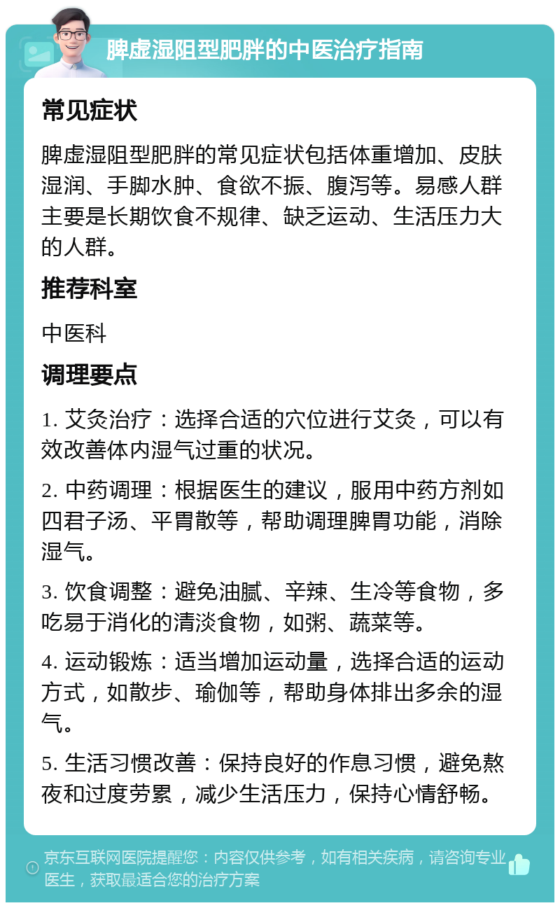 脾虚湿阻型肥胖的中医治疗指南 常见症状 脾虚湿阻型肥胖的常见症状包括体重增加、皮肤湿润、手脚水肿、食欲不振、腹泻等。易感人群主要是长期饮食不规律、缺乏运动、生活压力大的人群。 推荐科室 中医科 调理要点 1. 艾灸治疗：选择合适的穴位进行艾灸，可以有效改善体内湿气过重的状况。 2. 中药调理：根据医生的建议，服用中药方剂如四君子汤、平胃散等，帮助调理脾胃功能，消除湿气。 3. 饮食调整：避免油腻、辛辣、生冷等食物，多吃易于消化的清淡食物，如粥、蔬菜等。 4. 运动锻炼：适当增加运动量，选择合适的运动方式，如散步、瑜伽等，帮助身体排出多余的湿气。 5. 生活习惯改善：保持良好的作息习惯，避免熬夜和过度劳累，减少生活压力，保持心情舒畅。