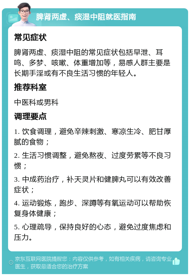 脾肾两虚、痰湿中阻就医指南 常见症状 脾肾两虚、痰湿中阻的常见症状包括早泄、耳鸣、多梦、咳嗽、体重增加等，易感人群主要是长期手淫或有不良生活习惯的年轻人。 推荐科室 中医科或男科 调理要点 1. 饮食调理，避免辛辣刺激、寒凉生冷、肥甘厚腻的食物； 2. 生活习惯调整，避免熬夜、过度劳累等不良习惯； 3. 中成药治疗，补天灵片和健脾丸可以有效改善症状； 4. 运动锻炼，跑步、深蹲等有氧运动可以帮助恢复身体健康； 5. 心理疏导，保持良好的心态，避免过度焦虑和压力。