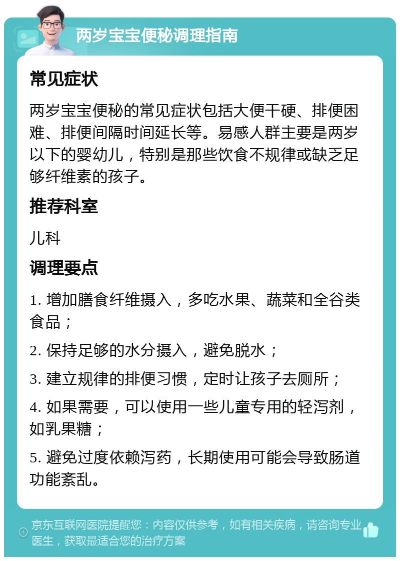 两岁宝宝便秘调理指南 常见症状 两岁宝宝便秘的常见症状包括大便干硬、排便困难、排便间隔时间延长等。易感人群主要是两岁以下的婴幼儿，特别是那些饮食不规律或缺乏足够纤维素的孩子。 推荐科室 儿科 调理要点 1. 增加膳食纤维摄入，多吃水果、蔬菜和全谷类食品； 2. 保持足够的水分摄入，避免脱水； 3. 建立规律的排便习惯，定时让孩子去厕所； 4. 如果需要，可以使用一些儿童专用的轻泻剂，如乳果糖； 5. 避免过度依赖泻药，长期使用可能会导致肠道功能紊乱。