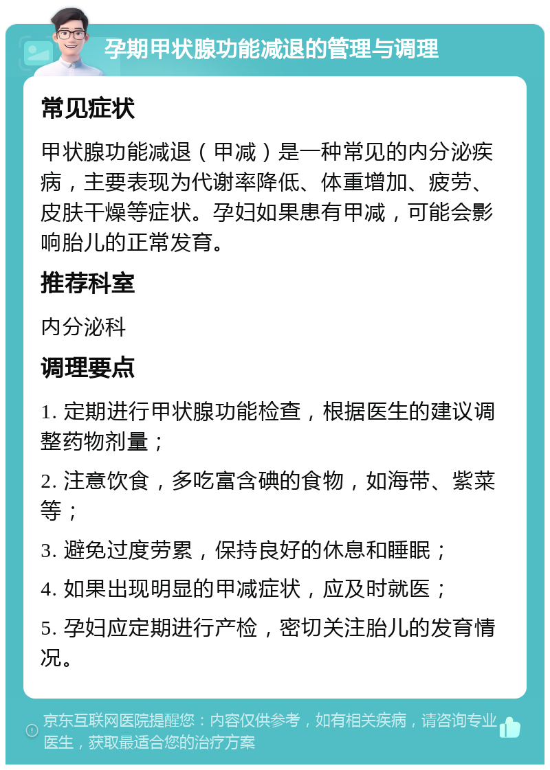 孕期甲状腺功能减退的管理与调理 常见症状 甲状腺功能减退（甲减）是一种常见的内分泌疾病，主要表现为代谢率降低、体重增加、疲劳、皮肤干燥等症状。孕妇如果患有甲减，可能会影响胎儿的正常发育。 推荐科室 内分泌科 调理要点 1. 定期进行甲状腺功能检查，根据医生的建议调整药物剂量； 2. 注意饮食，多吃富含碘的食物，如海带、紫菜等； 3. 避免过度劳累，保持良好的休息和睡眠； 4. 如果出现明显的甲减症状，应及时就医； 5. 孕妇应定期进行产检，密切关注胎儿的发育情况。