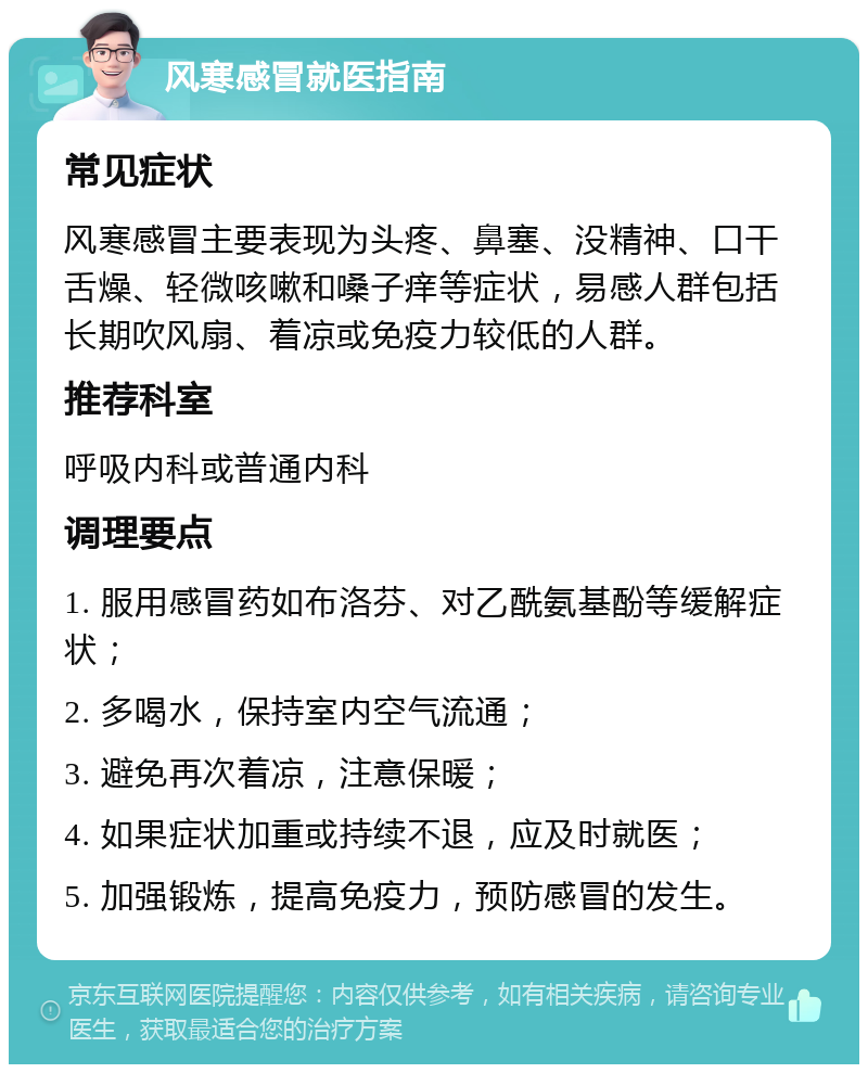 风寒感冒就医指南 常见症状 风寒感冒主要表现为头疼、鼻塞、没精神、口干舌燥、轻微咳嗽和嗓子痒等症状，易感人群包括长期吹风扇、着凉或免疫力较低的人群。 推荐科室 呼吸内科或普通内科 调理要点 1. 服用感冒药如布洛芬、对乙酰氨基酚等缓解症状； 2. 多喝水，保持室内空气流通； 3. 避免再次着凉，注意保暖； 4. 如果症状加重或持续不退，应及时就医； 5. 加强锻炼，提高免疫力，预防感冒的发生。