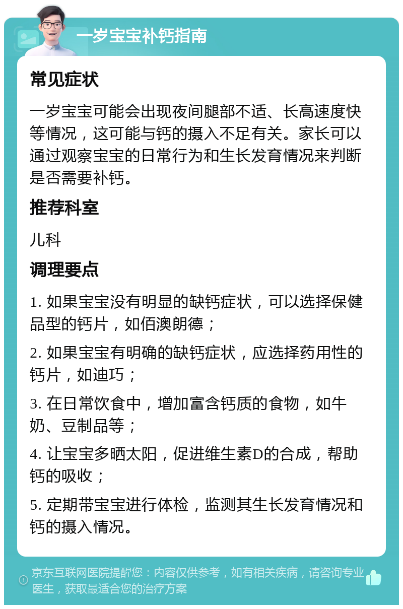 一岁宝宝补钙指南 常见症状 一岁宝宝可能会出现夜间腿部不适、长高速度快等情况，这可能与钙的摄入不足有关。家长可以通过观察宝宝的日常行为和生长发育情况来判断是否需要补钙。 推荐科室 儿科 调理要点 1. 如果宝宝没有明显的缺钙症状，可以选择保健品型的钙片，如佰澳朗德； 2. 如果宝宝有明确的缺钙症状，应选择药用性的钙片，如迪巧； 3. 在日常饮食中，增加富含钙质的食物，如牛奶、豆制品等； 4. 让宝宝多晒太阳，促进维生素D的合成，帮助钙的吸收； 5. 定期带宝宝进行体检，监测其生长发育情况和钙的摄入情况。