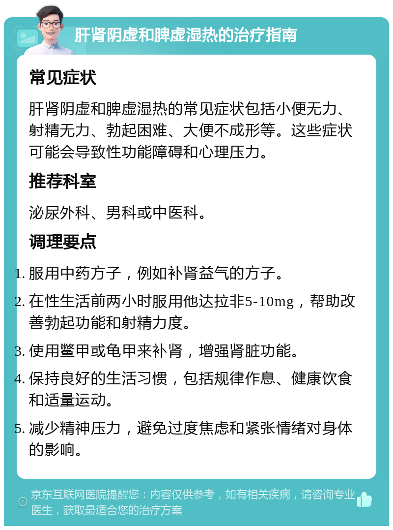 肝肾阴虚和脾虚湿热的治疗指南 常见症状 肝肾阴虚和脾虚湿热的常见症状包括小便无力、射精无力、勃起困难、大便不成形等。这些症状可能会导致性功能障碍和心理压力。 推荐科室 泌尿外科、男科或中医科。 调理要点 服用中药方子，例如补肾益气的方子。 在性生活前两小时服用他达拉非5-10mg，帮助改善勃起功能和射精力度。 使用鳖甲或龟甲来补肾，增强肾脏功能。 保持良好的生活习惯，包括规律作息、健康饮食和适量运动。 减少精神压力，避免过度焦虑和紧张情绪对身体的影响。