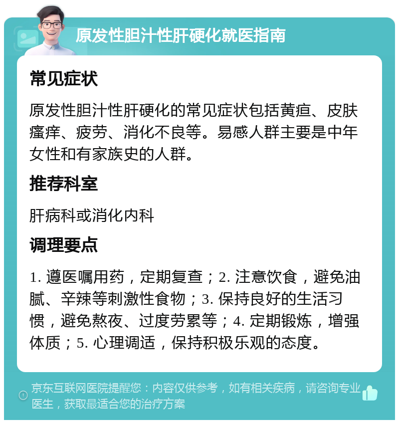 原发性胆汁性肝硬化就医指南 常见症状 原发性胆汁性肝硬化的常见症状包括黄疸、皮肤瘙痒、疲劳、消化不良等。易感人群主要是中年女性和有家族史的人群。 推荐科室 肝病科或消化内科 调理要点 1. 遵医嘱用药，定期复查；2. 注意饮食，避免油腻、辛辣等刺激性食物；3. 保持良好的生活习惯，避免熬夜、过度劳累等；4. 定期锻炼，增强体质；5. 心理调适，保持积极乐观的态度。