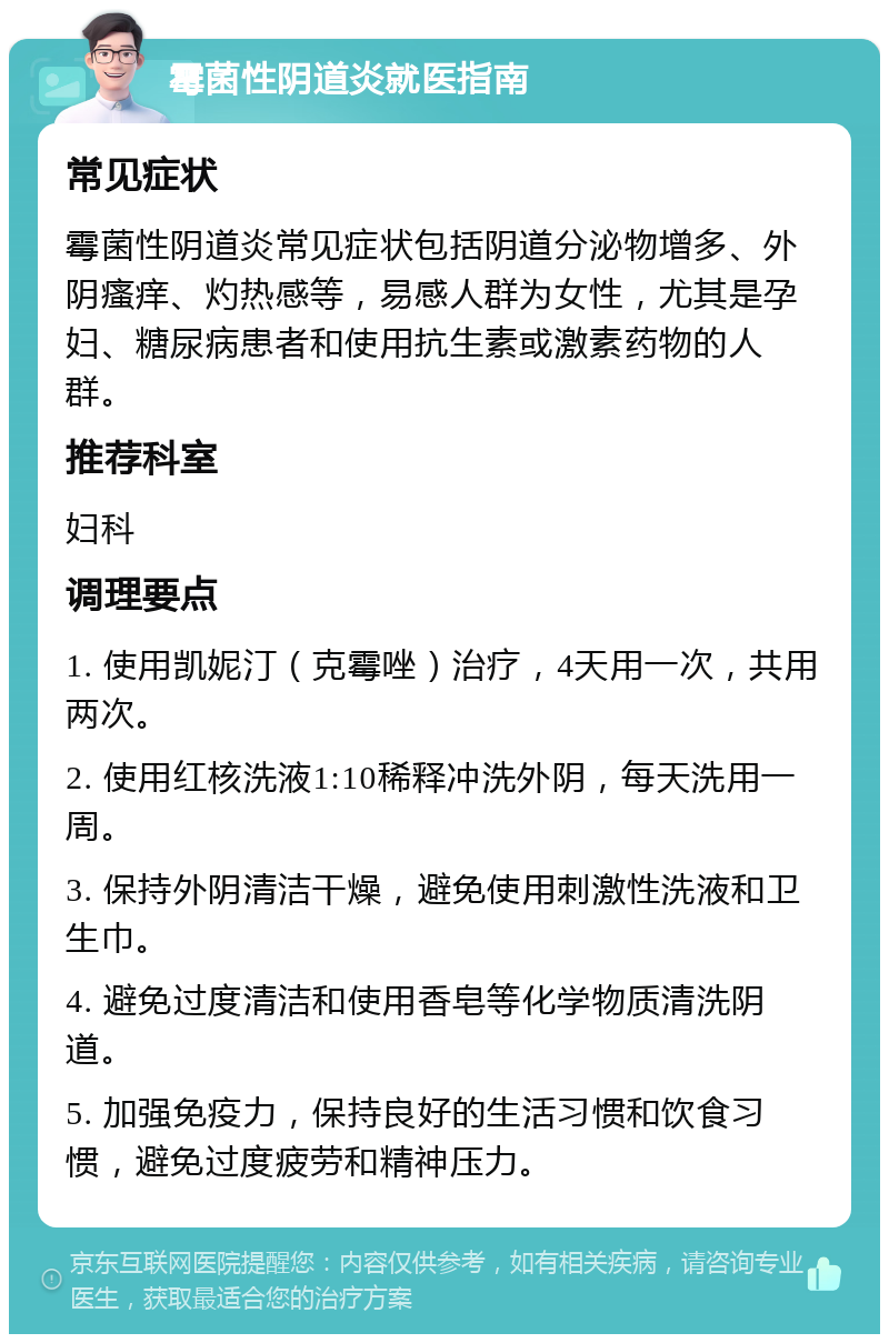 霉菌性阴道炎就医指南 常见症状 霉菌性阴道炎常见症状包括阴道分泌物增多、外阴瘙痒、灼热感等，易感人群为女性，尤其是孕妇、糖尿病患者和使用抗生素或激素药物的人群。 推荐科室 妇科 调理要点 1. 使用凯妮汀（克霉唑）治疗，4天用一次，共用两次。 2. 使用红核洗液1:10稀释冲洗外阴，每天洗用一周。 3. 保持外阴清洁干燥，避免使用刺激性洗液和卫生巾。 4. 避免过度清洁和使用香皂等化学物质清洗阴道。 5. 加强免疫力，保持良好的生活习惯和饮食习惯，避免过度疲劳和精神压力。